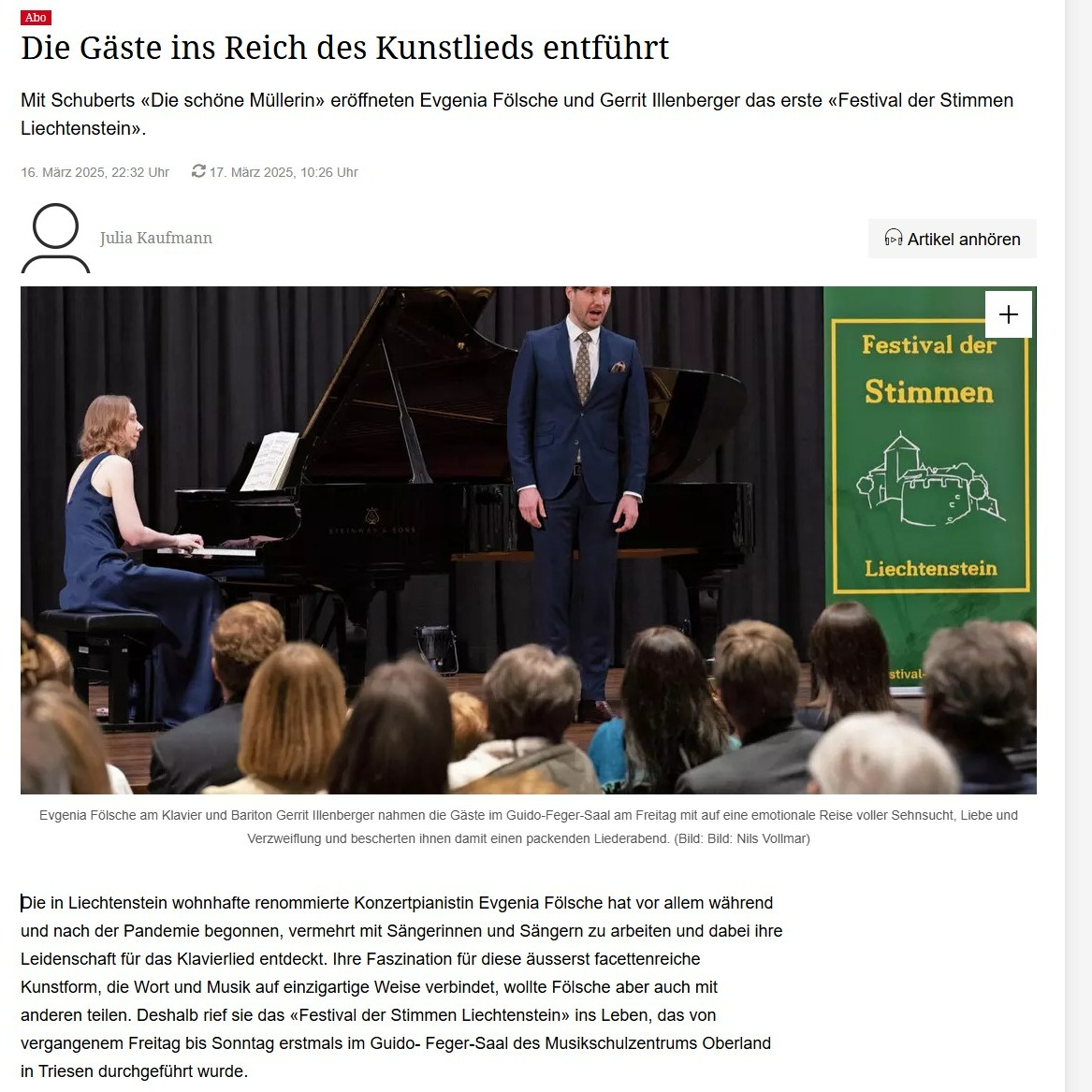 Großer Zeitungsartikel vom 16.3.2025:
https://www.vaterland.li/liechtenstein/die-gaeste-ins-reich-des-kunstlieds-entfuehrt-art-593150
Vielen Dank an Julia Kaufmann für diesen wunderschönen Artikel.
Musikalisch in einen Dialog getreten
Mit ihrer Darbietung haben die Pianistin und der Bariton mit Bravour eines der wichtigsten Werke des Kunstlied-Repertoires auf die Bühne gebracht und das Publikum auf eine emotionale Reise mitgenommen, in die es vollends eintauchen konnte. Fölsche und Illenberger haben sich ausserdem nicht nur farblich mit einem blauen Abendkleid und Anzug aufeinander abgestimmt, sondern sie traten auch musikalisch in einen Dialog und erzählten die Geschichte gemeinsam. Dabei passte auch das Timing bei jedem einzelnen Lied hervorragend. Gerrit Illenberger orientierte sich an den harmonischen Entwicklungen der Klavierstimme, während Evgenia Fölsche flexibel auf Atem und Rubato des Baritons reagierte. Mit den 20 Liedern voller unterschiedlicher Dynamik und Ausdruckskraft war darüber hinaus Illenbergers stimmliche Ausdauer gefragt, die er bewies. Der Bariton gehört seit Beginn der Spielzeit 2023/24 dem Jungen Ensemble der Semperoper an – nicht ohne Grund, wie er auch am Freitag in Triesen verdeutlichte: Ihm gelang es auch, den feinen dynamischen Nuancen gerecht zu werden, und überzeugte nebst Emotionalität nicht zuletzt mit einer klaren Artikulation. Evgenia Fölsche, die ebenfalls eine beachtliche Karriere hinter sich hat, konnte wiederum gekonnt zwischen den einzelnen Klangcharakteren differenzieren. Dies ist deshalb entscheidend, weil das Klavier mehr als eine Begleitung ist und etwa zentrale Motive wie das Plätschern des Baches oder das Stampfen der Mühle symbolisiert. Somit bescherten Evgenia Fölsche und Gerrit Illenberger den Gästen des ersten Festivals der Stimmen Liechtenstein gemeinsam einen genussvollen, kurzweiligen und zugleich emotional tiefgehenden Abend.